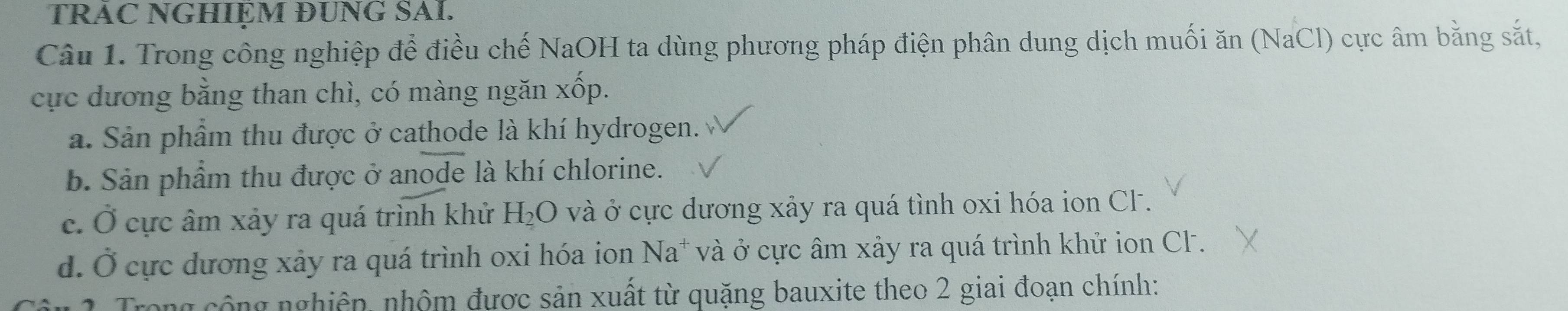 TRAC NGHIEM ĐUNG SAI.
Câu 1. Trong công nghiệp để điều chế NaOH ta dùng phương pháp điện phân dung dịch muối ăn (NaCl) cực âm bằng sắt,
cực dương bằng than chì, có màng ngăn x Nwidehat C p.
a. Sản phẩm thu được ở cathode là khí hydrogen.
b. Sản phẩm thu được ở anode là khí chlorine.
c. Ở cực âm xảy ra quá trình khử H_2O và ở cực dương xảy ra quá tình oxi hóa ion CF.
d. Ở cực dương xảy ra quá trình oxi hóa ion Na^+ và ở cực âm xảy ra quá trình khử ion CF.
Trong cộng nghiên, nhộm được sản xuất từ quặng bauxite theo 2 giai đoạn chính: