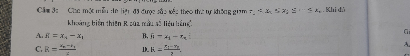 Cho một mẫu dữ liệu đã được sắp xếp theo thứ tự không giảm x_1≤ x_2≤ x_3≤ ·s ≤ x_n. Khi đó
khoảng biến thiên R của mẫu số liệu bằng:
Gi
A. R=x_n-x_1 B. R=x_1-x_ni
C. R=frac x_n-x_12 R=frac x_1-x_n2. 
A.
D.