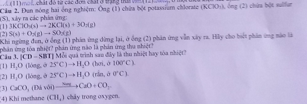 1.(11)mo t chất đó từ các đơn chất ở trạng thái vs(12)
Câu 2. Đun nóng hai ổng nghiệm: Ông (1) chứa bột potassium chlorate (KClO_3) , ông (2) chứa bột sulfur
(S), xảy ra các phản ứng:
(1) 3KClO_3(s)to 2KCl(s)+3O_2(g)
(2) S(s)+O_2(g)to SO_2(g)
Khi ngừng đun, ở ống (1) phản ứng dừng lại, ở ống (2) phản ứng vẫn xây ra. Hãy cho biết phản ứng mào là
phản ứng tỏa nhiệt? phản ứng nào là phản ứng thu nhiệt?
Câu 3. [ CD-SBT] Mỗi quá trình sau đây là thu nhiệt hay tỏa nhiệt?
(1) H_2O (lỏng, ở 25°C)to H_2O (hơi, ở 100°C).
(2) H_2O (lỏng, ở 2S°C)to H_2O (rắn, ở 0°C).
(3) CaCO_3 (Đá Vhat Oi)xrightarrow NuneCaO+CO_2.
(4) Khi methane (CH_4) chảy trong oxygen.