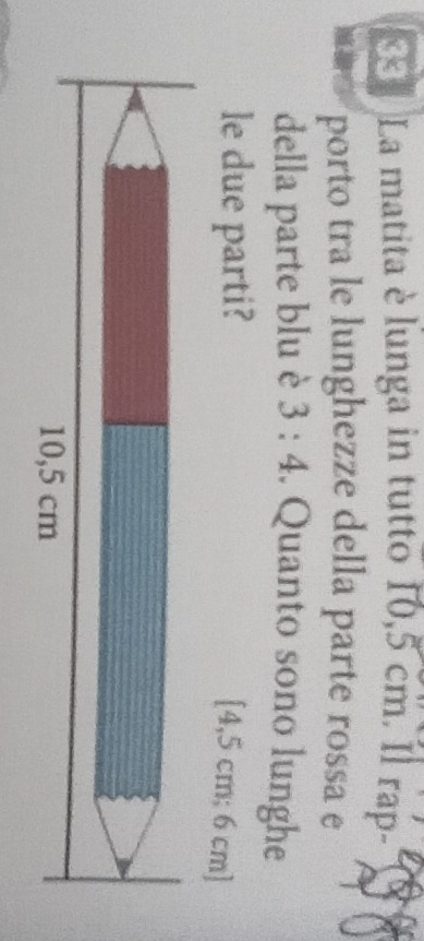 « La matita è lunga in tutto 10,5 cm. Il rap- 
porto tra le lunghezze della parte rossa e 
della parte blu è 3:4. Quanto sono lunghe 
le due parti?
[4,5 cm; 6 cm ]
10,5 cm