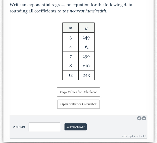 Write an exponential regression equation for the following data, 
rounding all coefficients to the nearest hundredth. 
Copy Values for Calculator 
Open Statistics Calculator 
Answer: ^ Submit Answer 
attempt 1 out of 2