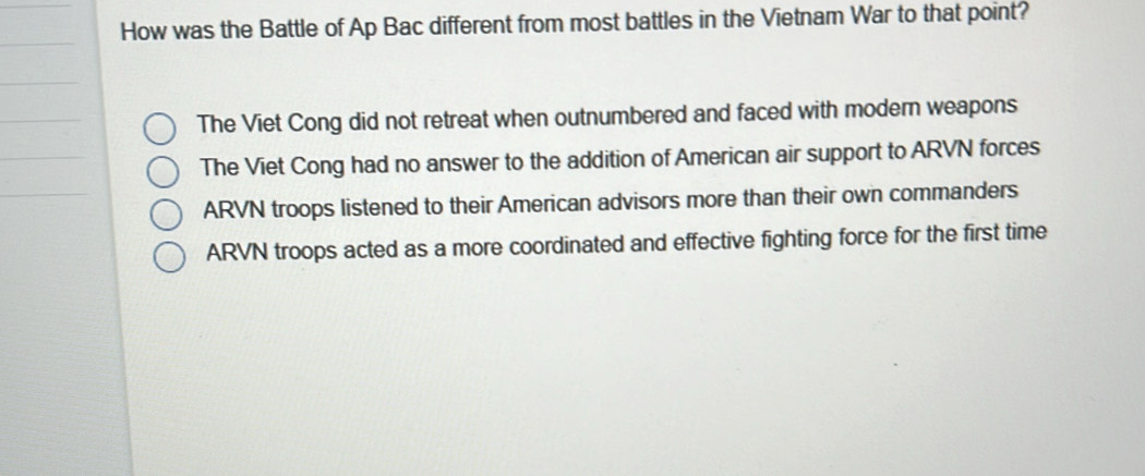 How was the Battle of Ap Bac different from most battles in the Vietnam War to that point?
The Viet Cong did not retreat when outnumbered and faced with modern weapons
The Viet Cong had no answer to the addition of American air support to ARVN forces
ARVN troops listened to their American advisors more than their own commanders
ARVN troops acted as a more coordinated and effective fighting force for the first time