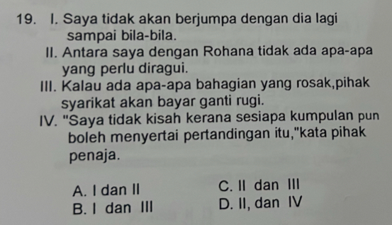 Saya tidak akan berjumpa dengan dia lagi
sampai bila-bila.
II. Antara saya dengan Rohana tidak ada apa-apa
yang perlu diragui.
III. Kalau ada apa-apa bahagian yang rosak,pihak
syarikat akan bayar ganti rugi.
IV. "Saya tidak kisah kerana sesiapa kumpulan pun
boleh menyertai pertandingan itu,"kata pihak
penaja.
A. I dan II C. IIdan III
B. I dan III D. II, dan IV