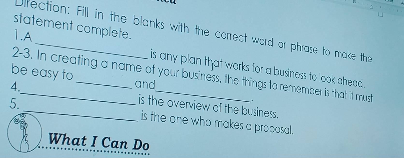 statement complete. 
Direction: Fill in the blanks with the correct word or phrase to make the 
1.A 
is any plan that works for a business to look ahead. 
be easy to 
2-3. In creating a name of your business, the things to remember is that it must 
4. _and 
5. 
. 
_is the overview of the business. 
is the one who makes a proposal. 
What I Can Do