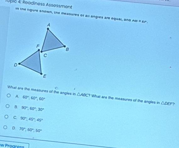 18pic 4: Readiness Assessment
in the rigure snown, the measures or all angies are equal, and AB=EF, 
What are the measures of the angles in △ ABC ? What are the measures of the angles in △ DEF 7
A 60°; 60°; 60°
B. 90°; 60°; 30°
C. 90°; 45°; 45°
D 70°, 60°, 50°
w Progress