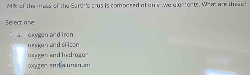 74% of the mass of the Earth's crus is composed of only two elements. What are these?
Select one:
a. oxygen and iron
oxygen and silicon
oxygen and hydrogen
oxygen and aluminum