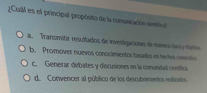 Cuál es el principal propósito de la comunicación cientifica
a. Transmitir resultados de investigaciones de manera clara y obertva
b. Promover nuevos conocimientos basados en hechos conocidos
c. Generar debates y discusiones en la comunidad científica
d. Convencer al público de los descubrimientos realizados