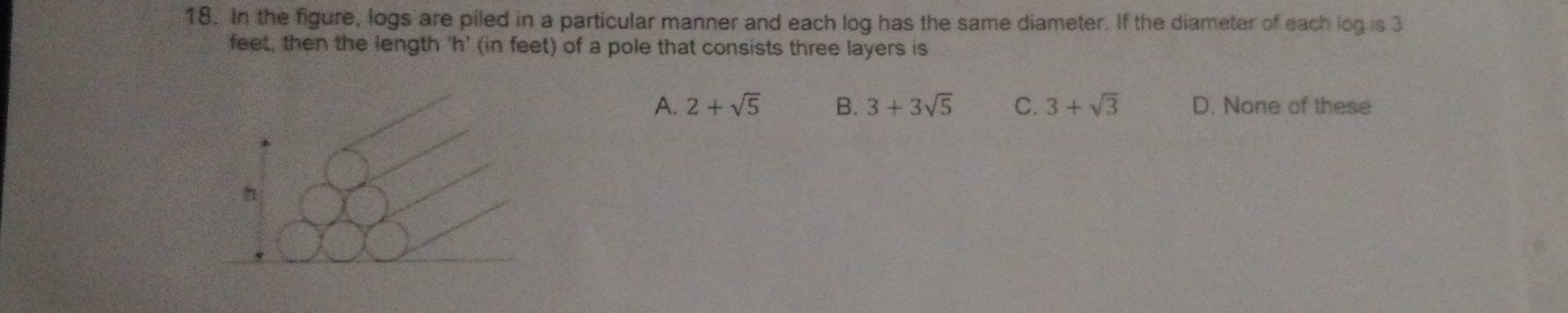 In the figure, logs are piled in a particular manner and each log has the same diameter. If the diameter of each log is 3
feet, then the length 'h' (in feet) of a pole that consists three layers is
A. 2+sqrt(5) B. 3+3sqrt(5) C. 3+sqrt(3) D. None of these
h