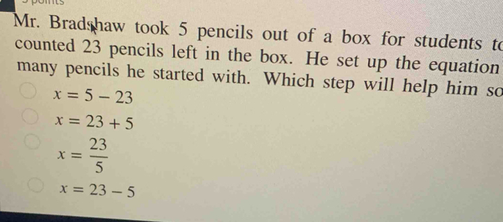 Mr. Bradshaw took 5 pencils out of a box for students to
counted 23 pencils left in the box. He set up the equation
many pencils he started with. Which step will help him so
x=5-23
x=23+5
x= 23/5 
x=23-5