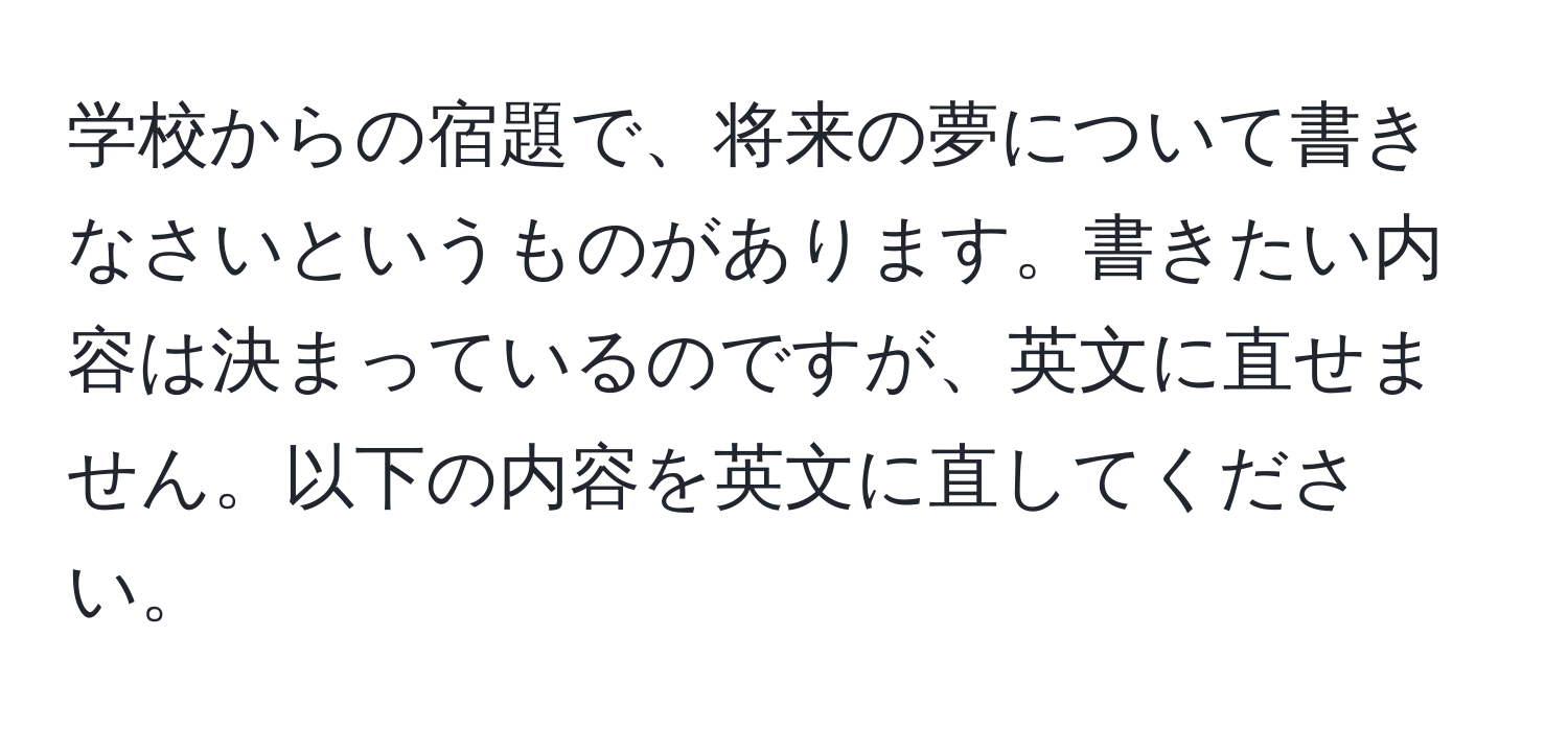 学校からの宿題で、将来の夢について書きなさいというものがあります。書きたい内容は決まっているのですが、英文に直せません。以下の内容を英文に直してください。