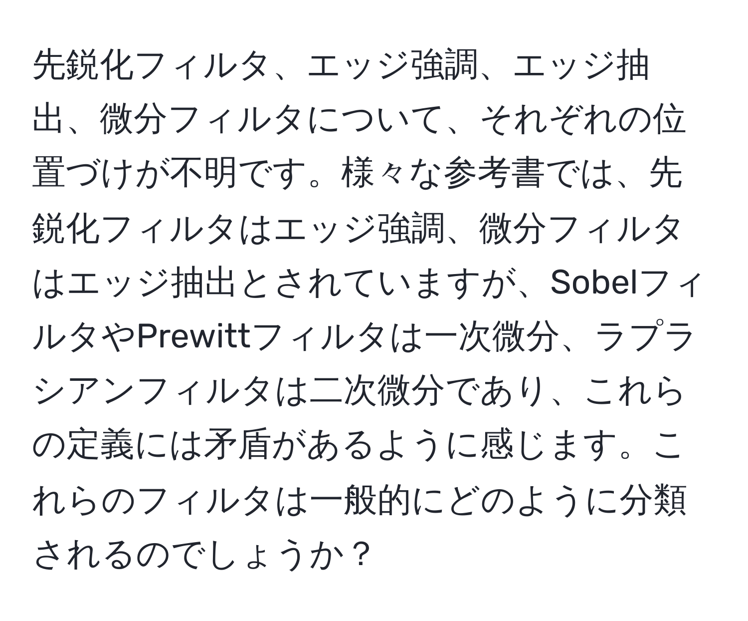先鋭化フィルタ、エッジ強調、エッジ抽出、微分フィルタについて、それぞれの位置づけが不明です。様々な参考書では、先鋭化フィルタはエッジ強調、微分フィルタはエッジ抽出とされていますが、SobelフィルタやPrewittフィルタは一次微分、ラプラシアンフィルタは二次微分であり、これらの定義には矛盾があるように感じます。これらのフィルタは一般的にどのように分類されるのでしょうか？