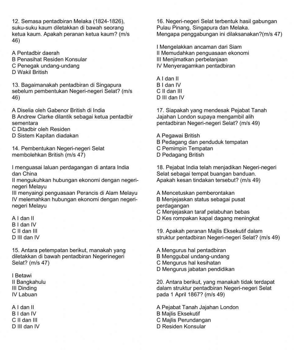 Semasa pentadbiran Melaka (1824-1826), 16. Negeri-negeri Selat terbentuk hasil gabungan
suku-suku kaum diletakkan di bawah seorang Pulau Pinang, Singapura dan Melaka.
ketua kaum. Apakah peranan ketua kaum? (m/s Mengapa penggabungan ini dilaksanakan?(m/s 47)
46)
l Mengelakkan ancaman dari Siam
A Pentadbir daerah II Memudahkan penguasaan ekonomi
B Penasihat Residen Konsular III Menjimatkan perbelanjaan
C Penegak undang-undang IV Menyeragamkan pentadbiran
D Wakil British
A I dan II
13. Bagaimanakah pentadbiran di Singapura B I dan IV
sebelum pembentukan Negeri-negeri Selat? (m/s C II dan III
46) D III dan IV
A Diselia oleh Gabenor British di India 17. Siapakah yang mendesak Pejabat Tanah
B Andrew Clarke dilantik sebagai ketua pentadbir Jajahan London supaya mengambil alih
sementara pentadbiran Negeri-negeri Selat? (m/s 49)
C Ditadbir oleh Residen
D Sistem Kapitan diadakan A Pegawai British
B Pedagang dan penduduk tempatan
14. Pembentukan Negeri-negeri Selat C Pemimpin Tempatan
membolehkan British (m/s 47) D Pedagang British
I menguasai laluan perdagangan di antara India 18. Pejabat India telah menjadikan Negeri-negeri
dan China Selat sebagai tempat buangan banduan.
II mengukuhkan hubungan ekonomi dengan negeri- Apakah kesan tindakan tersebut? (m/s 49)
negeri Melayu
III menyaingi penguasaan Perancis di Alam Melayu A Mencetuskan pemberontakan
IV melemahkan hubungan ekonomi dengan negeri- B Menjejaskan status sebagai pusat
negeri Melayu perdagangan
C Menjejaskan taraf pelabuhan bebas
A I dan II D Kes rompakan kapal dagang meningkat
B I dan IV
C II dan III 19. Apakah peranan Majlis Eksekutif dalam
D III dan IV struktur pentadbiran Negeri-negeri Selat? (m/s 49)
15. Antara petempatan berikut, manakah yang A Mengurus hal pentadbiran
diletakkan di bawah pentadbiran Negerinegeri B Menggubal undang-undang
Selat? (m/s 47) C Mengurus hal kesihatan
D Mengurus jabatan pendidikan
I Betawi
II Bangkahulu 20. Antara berikut, yang manakah tidak terdapat
III Dinding dalam struktur pentadbiran Negeri-negeri Selat
IV Labuan pada 1 April 1867? (m/s 49)
A I dan II A Pejabat Tanah Jajahan London
B I dan IV B Majlis Eksekutif
C II dan III C Majlis Perundangan
D III dan IV D Residen Konsular