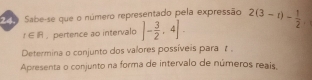 Sabe-se que o número representado pela expressão 2(3-t)- 1/2 .
t∈ R. pertence ao intervalo ]- 3/2 ,4]. 
Determina o conjunto dos valores possíveis para t. 
Apresenta o conjunto na forma de intervalo de números reais.