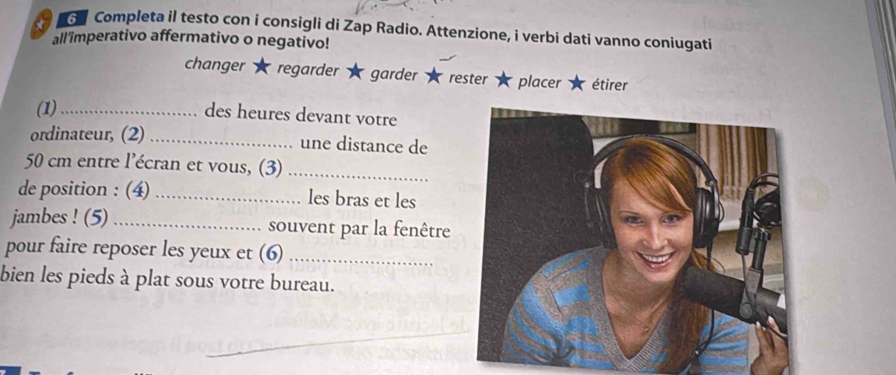 Completa il testo con i consigli di Zap Radio. Attenzione, i verbi dati vanno coniugati 
all imperativo affermativo o negativo! 
changer regarder garder rester placer étirer 
(1)_ 
des heures devant votre 
ordinateur, (2) _une distance de
50 cm entre l'écran et vous, (3)_ 
de position : (4) _les bras et les 
jambes ! (5) _souvent par la fenêtre 
pour faire reposer les yeux et (6)_ 
bien les pieds à plat sous votre bureau.