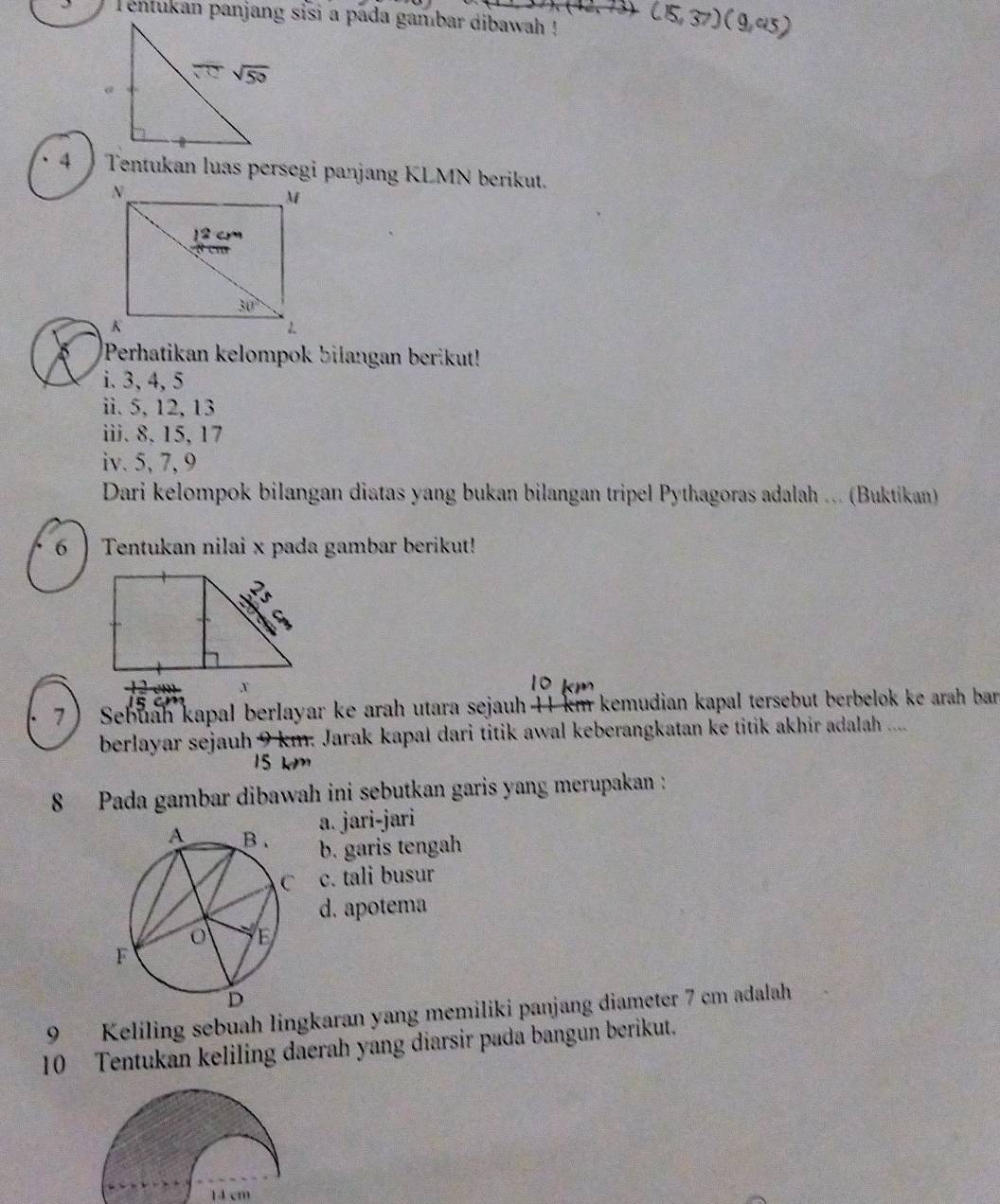 entukan panjang sisi a pada gambar dibawah !
115, 37) ( 9,45)
4  Tentukan luas persegi panjang KLMN berikut.
Perhatikan kelompok bilangan berikut!
i. 3, 4, 5
ii. 5, 12, 13
iii. 8, 15, 17
iv. 5, 7, 9
Dari kelompok bilangan diatas yang bukan bilangan tripel Pythagoras adalah ... (Buktikan)
6  Tentukan nilai x pada gambar berikut!
7) Sebuah kapal berlayar ke arah utara sejauh 41 km kemudian kapal tersebut berbelok ke arah bar
berlayar sejauh 9 km. Jarak kapal dari titik awal keberangkatan ke titik akhir adalah ....
8 Pada gambar dibawah ini sebutkan garis yang merupakan :
a. jari-jari
b. garis tengah
c. tali busur
d. apotema
9 Keliling sebuah lingkaran yang memiliki panjang diameter 7 cm adalah
10 Tentukan keliling daerah yang diarsir pada bangun berikut.
14 cm