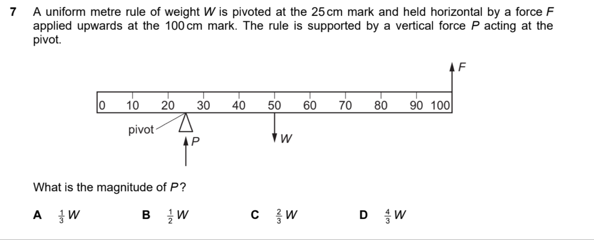 A uniform metre rule of weight W is pivoted at the 25cm mark and held horizontal by a force F
applied upwards at the 100 cm mark. The rule is supported by a vertical force P acting at the
pivot.
What is the magnitude of P?
A  1/3 W
B  1/2 W
C  2/3 W
D  4/3 W