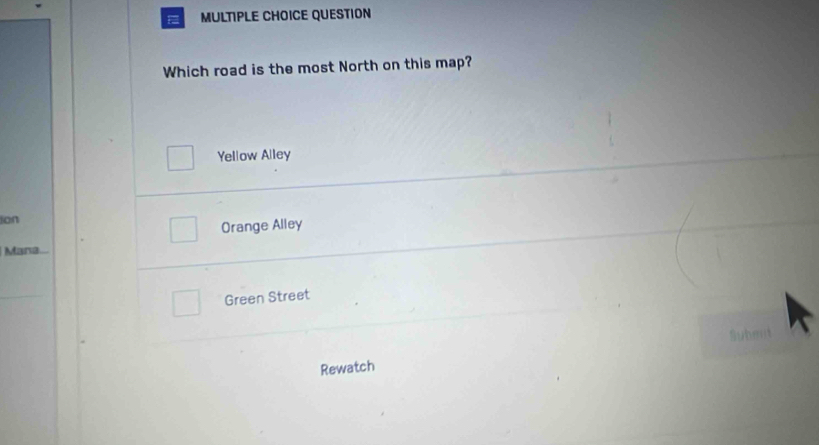 = MULTIPLE CHOICE QUESTION
Which road is the most North on this map?
Yellow Alley
ion
Orange Alley
Mana.
Green Street
Submit
Rewatch