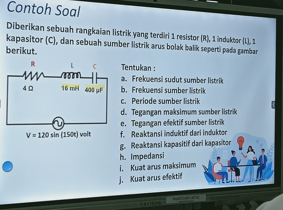 Contoh Soal
Diberikan sebuah rangkaian listrik yang terdiri 1 resistor (R), 1 induktor (L), 1
kapasitor (C), dan sebuah sumber listrik arus bolak balik seperti pada gambar
berikut.
entukan :
. Frekuensi sudut sumber listrik
. Frekuensi sumber listrik
. Periode sumber listrik
. Tegangan maksimum sumber listrik
. Tegangan efektif sumber listrik
. Reaktansi induktif dari induktor
g. Reaktansi kapasitif dari kapasitor
h. Impedansi
i. Kuat arus maksimum
j. Kuat arus efektif
SMAN23MKS-MT-01