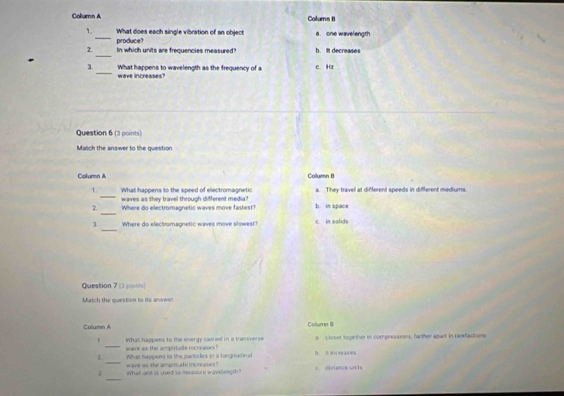 Column A Column P
_
1. What does each single vibration of an object a. one wavelength
produce?
_
2 In which units are frequencies measured? b. It decreases
_
3. What happens to wavelength as the frequency of a c. Hz
wave increases?
Question 6 (3 points)
Match the answer to the question
Column A Column B
_
1. What happens to the speed of electromagnetic a. They travel at different speeds in different mediums
waves as they travel through different media?
_
2 Where do electromagnetic waves move fastest? b. in space
_
3. Where do electromagnetic waves move slowest? c. in solids
Question 7 (3 points)
Match the question to its answer
Column A Column B
_
1 What happens to the energy carried in a transverse a closer together in compressions, farther apart in rarefactions
wave as the amplitude increases?
_
2. What happens to the particles in a longitudinal b It increases
wave as the amplitude increases c. distance un ts
_
What unit is used to messure wivelength?