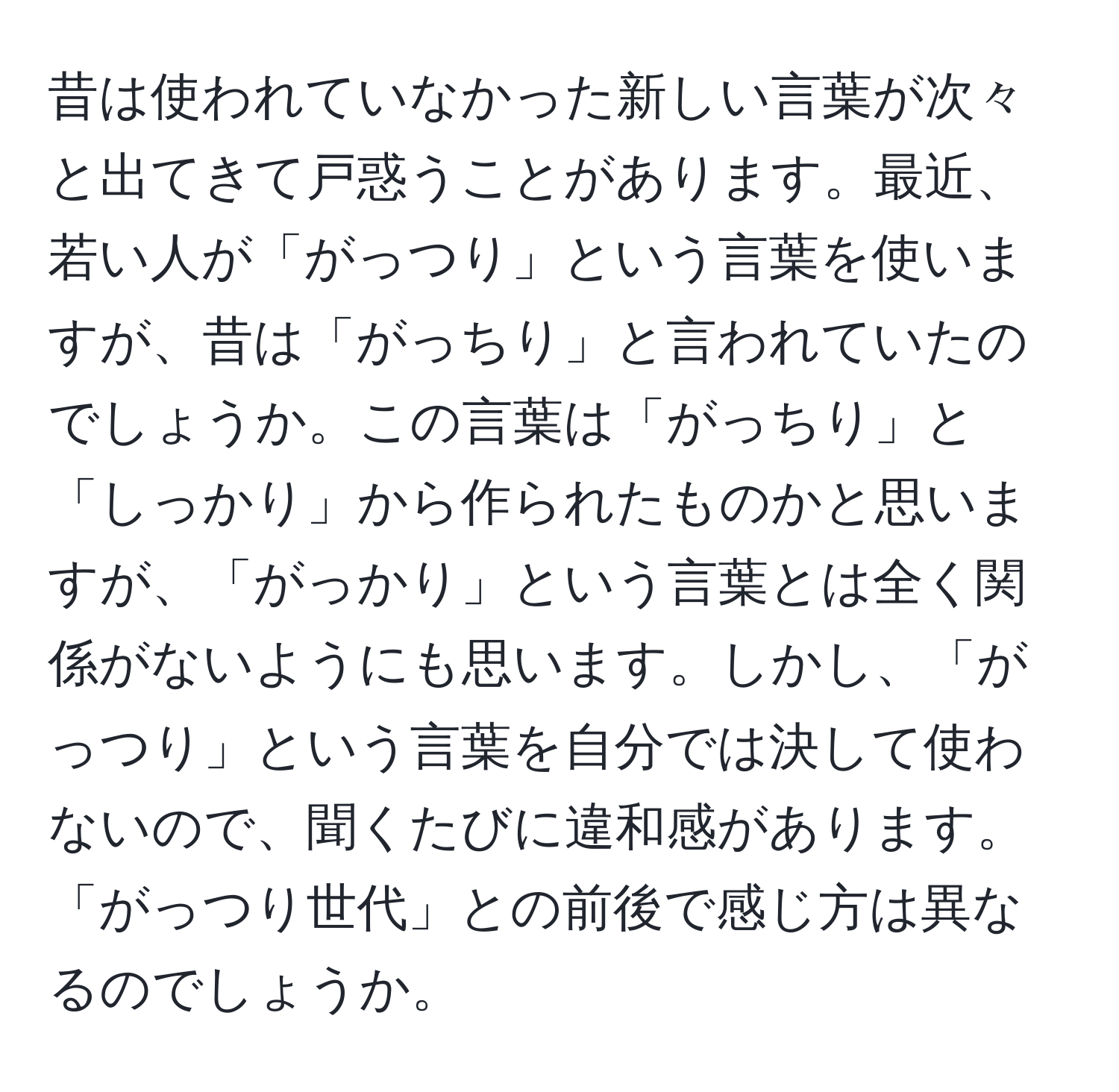 昔は使われていなかった新しい言葉が次々と出てきて戸惑うことがあります。最近、若い人が「がっつり」という言葉を使いますが、昔は「がっちり」と言われていたのでしょうか。この言葉は「がっちり」と「しっかり」から作られたものかと思いますが、「がっかり」という言葉とは全く関係がないようにも思います。しかし、「がっつり」という言葉を自分では決して使わないので、聞くたびに違和感があります。「がっつり世代」との前後で感じ方は異なるのでしょうか。