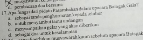 musyawaran keldärg
d pembacaan doa bersama
17 Apa fungsi dari pidato Pasambahan dalam upacara Batagak Gala?
a. sebagai tanda penghormatan kepada leluhur
b. untuk menyambut tamu undangan
c. menyampaikan gelar yang akan diberikan
d. sebagai doa untuk keselamatan
dipcrlukan musyawarah kaum sebelum upacara Batagak