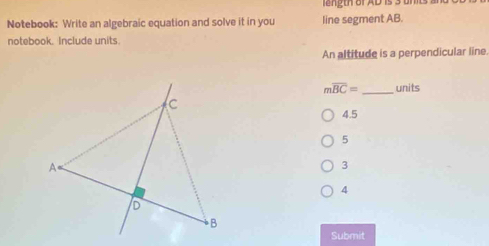 length of AD is 3 umts s
Notebook: Write an algebraic equation and solve it in you line segment AB.
notebook. Include units.
An altitude is a perpendicular line.
moverline BC= _units
4.5
5
3
4
Submit