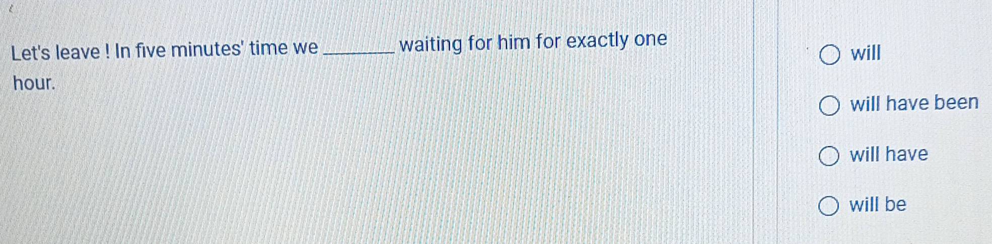 Let's leave ! In five minutes ' time we _waiting for him for exactly one
will
hour.
will have been
will have
will be