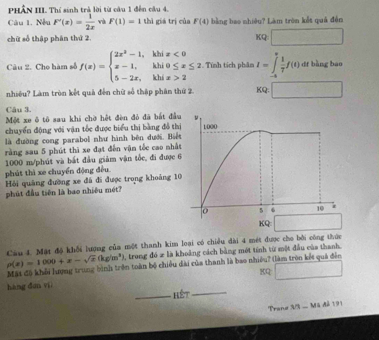 PHÂN III. Thí sinh trẻ lời từ câu 1 đến câu 4,
Câu 1. Nếu F'(x)= 1/2x  và F(1)=1 thì giá trị của F(4) bằng bao nhiêu? Làm tròn kết quả đến
chữ số thập phân thứ 2. KQ: □
Câu 2. Cho hàm số f(x)=beginarrayl 2x^2-1,khix<0 x-1,khi0≤ x≤ 2 5-2x,khix>2endarray.. Tính tích phân I=∈tlimits _(-6)^9 1/7 f(t) dt bằng bao
nhiều? Làm tròn kết quả đến chữ số thập phân thứ 2. KQ: □
Câu 3.
Một xe ô tô sau khi chờ hết đèn đỏ đã bất đầu
chuyển động với vận tốc được biểu thị bằng đồ thị
là đường cong parabol như hình bên dưới. Biế
rằng sau 5 phút thì xe đạt đến vận tốc cao nhấ
1000 m/phút và bắt đầu giảm vận tốc, đi được 6
phút thì xe chuyển động đều.
Hỏi quãng đường xe đã đi được trong khoảng 10
phút đầu tiên là bao nhiêu mét?
KQ:
Câu 4. Mặt độ khối lượng của một thanh kim loại có chiều dài 4 mét được cho bởi công thức
rho (x)=1000+x-sqrt(x)(kg/m^3) , trong đó x là khoảng cách bằng mét tính từ một đầu của thanh.
Mất đô khối hượng trung bình trên toàn bộ chiều dài của thanh là bao nhiều? (làm tròn kết quả đến
KQ:
hàng đơn viì
Hết
Tranz 3/3 - Mã đồ 191