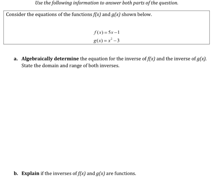 Use the following information to answer both parts of the question. 
Consider the equations of the functions f(x) and g(x) shown below.
f(x)=5x-1
g(x)=x^2-3
a. Algebraically determine the equation for the inverse of f(x) and the inverse of g(x). 
State the domain and range of both inverses. 
b. Explain if the inverses of f(x) and g(x) are functions.