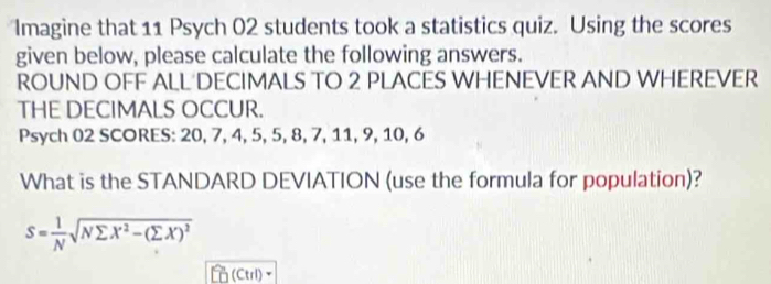 Imagine that 11 Psych 02 students took a statistics quiz. Using the scores 
given below, please calculate the following answers. 
ROUND OFF ALL DECIMALS TO 2 PLACES WHENEVER AND WHEREVER 
THE DECIMALS OCCUR. 
Psych 02 SCORES: 20, 7, 4, 5, 5, 8, 7, 11, 9, 10, 6
What is the STANDARD DEVIATION (use the formula for population)?
S= 1/N sqrt(Nsumlimits X^2-(sumlimits X)^2)
(Ctrl)