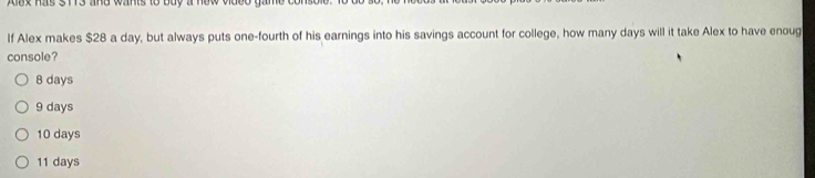 Aax has 3 113 and wants to buy a new video gan 
If Alex makes $28 a day, but always puts one-fourth of his earnings into his savings account for college, how many days will it take Alex to have enoug
console?
8 days
9 days
10 days
11 days