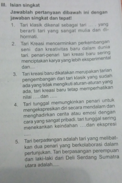 Isian singkat 
Jawablah pertanyaan dibawah ini dengan 
jawaban singkat dan tepat! 
1. Tari klasik dikenal sebagai tari ... . yang 
berarti tari yang sangat mulia dan di- 
hormati. 
2. Tari Kreasi mencerminkan perkembangan 
seni dan kreativitas baru dalam dunia 
tari. penari-penari tari kreasi baru sering 
menciptakan karya yang lebih eksperimental 
dan.... 
3. Tari kreasi baru dikatakan merupakan tarian 
pengembangan dari tari klasik yang sudah 
ada yang tidak mengikuti aturan-aturan yang 
ada, tari kreasi baru tetap memperhatikan 
nilai .....dan .._ 
4. Tari tunggal memungkinkan penari untuk 
mengekspresikan diri secara mendalam dan 
menghadirkan cerita atau emosi dengan 
cara yang sangat pribadi. tari tunggal sering 
menekankan keindahan ..dan ekspresi 
_… 
5. Tari berpasangan adalah tari yang melibat- 
kan dua penari yang berkolaborasi dalam 
pertunjukan. Tari berpasangan perempuan 
dan laki-laki dari Deli Serdang Sumatra 
utara adalah.....