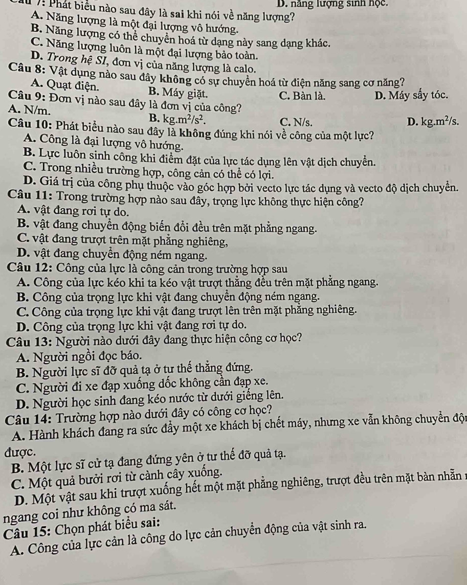 D. năng lượng sinh học.
M 7: Phát biểu nào sau đây là sai khi nói về năng lượng?
A. Năng lượng là một đại lượng vô hướng.
B. Năng lượng có thể chuyên hoá từ dạng này sang dạng khác.
C. Năng lượng luôn là một đại lượng bảo toàn.
D. Trong hệ SI, đơn vị của năng lượng là calo.
Câu 8: Vật dụng nào sau đây không có sự chuyển hoá từ điện năng sang cơ năng?
A. Quạt điện. B. Máy giặt.
C. Bàn là. D. Máy sấy tóc.
Câu 9: Đơn vị nào sau đây là đơn vị của công? D. kg.m^2/s.
A. N/m.
B. kg.m^2/s^2.
C. N/s.
Câu 10: Phát biểu nào sau đây là không đúng khi nói về công của một lực?
A. Công là đại lượng vô hướng.
B. Lực luôn sinh công khi điểm đặt của lực tác dụng lên vật dịch chuyển.
C. Trong nhiều trường hợp, công cản có thể có lợi.
D. Giá trị của công phụ thuộc vào góc hợp bởi vecto lực tác dụng và vecto độ dịch chuyển.
Câu 11: Trong trường hợp nào sau đây, trọng lực không thực hiện công?
A. vật đang rơi tự do.
B. vật đang chuyền động biến đổi đều trên mặt phẳng ngang.
C. vật đang trượt trên mặt phẳng nghiêng,
D. vật đang chuyển động ném ngang.
Câu 12: Công của lực là công cản trong trường hợp sau
A. Công của lực kéo khi ta kéo vật trượt thẳng đều trên mặt phẳng ngang.
B. Công của trọng lực khi vật đang chuyền động ném ngang.
C. Công của trọng lực khi vật đang trượt lên trên mặt phẳng nghiêng.
D. Công của trọng lực khi vật đang rơi tự do.
Câu 13: Người nào dưới đây đang thực hiện công cơ học?
A. Người ngồi đọc báo.
B. Người lực sĩ đỡ quả tạ ở tư thế thẳng đứng.
C. Người đi xe đạp xuống dốc không cần đạp xe.
D. Người học sinh đang kéo nước từ dưới giếng lên.
Câu 14: Trường hợp nào dưới đây có công cơ học?
A. Hành khách đang ra sức đầy một xe khách bị chết máy, nhưng xe vẫn không chuyển độn
được.
B. Một lực sĩ cử tạ đang đứng yên ở tư thế đỡ quả tạ.
C. Một quả bưởi rơi từ cành cây xuống.
D. Một vật sau khi trượt xuống hết một mặt phẳng nghiêng, trượt đều trên mặt bàn nhẫn 1
ngang coi như không có ma sát.
Câu 15: Chọn phát biểu sai:
A. Công của lực cản là công do lực cản chuyển động của vật sinh ra.