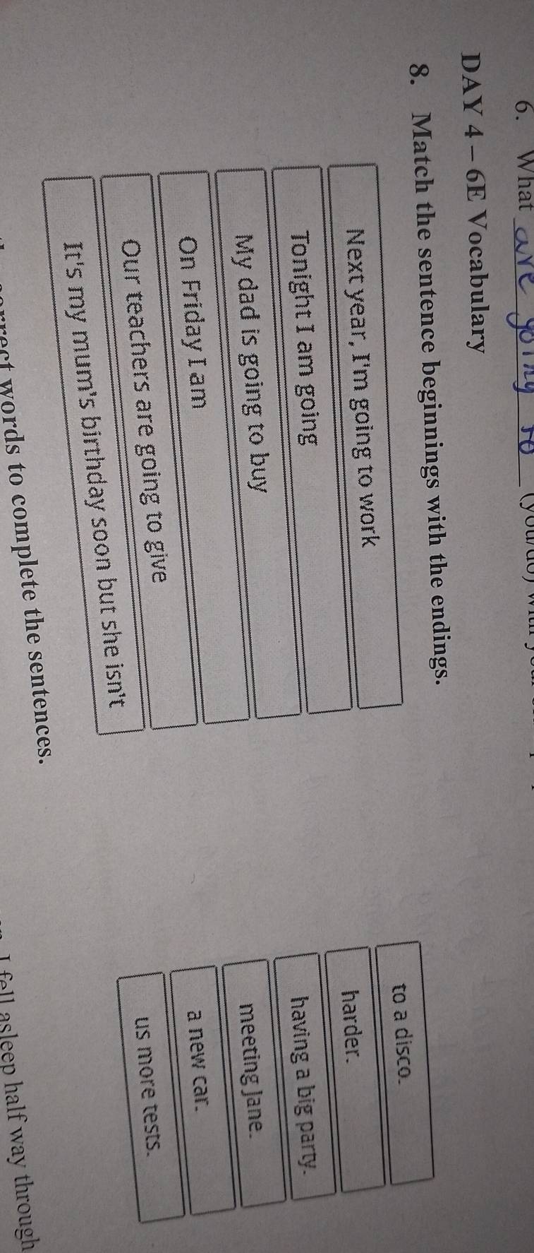 What_ 
DAY 4 - 6E Vocabulary 
8. Match the sentence beginnings with the endings. 
to a disco. 
Next year, I'm going to work 
harder. 
Tonight I am going 
My dad is going to buy having a big party. 
On Friday I am meeting Jane. 
Our teachers are going to give a new car. 
It's my mum's birthday soon but she isn't us more tests. 
rrect words to complete the sentences. 
I fell asleep half way through
