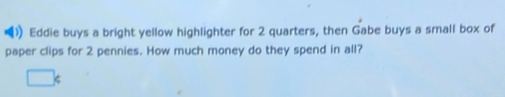 Eddie buys a bright yellow highlighter for 2 quarters, then Gabe buys a small box of 
paper clips for 2 pennies. How much money do they spend in all?