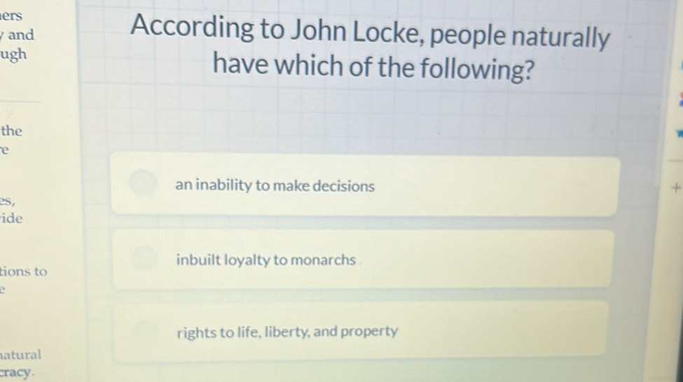 ers
and
According to John Locke, people naturally
ugh have which of the following?
the
e
an inability to make decisions
L 
es,
ide
inbuilt loyalty to monarchs .
tions to
2
rights to life, liberty, and property
natural
cracy.