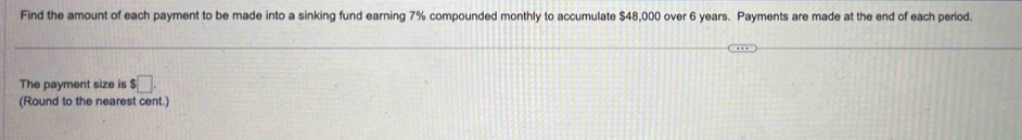 Find the amount of each payment to be made into a sinking fund earning 7% compounded monthly to accumulate $48,000 over 6 years. Payments are made at the end of each period. 
The payment size is $□. 
(Round to the nearest cent.)