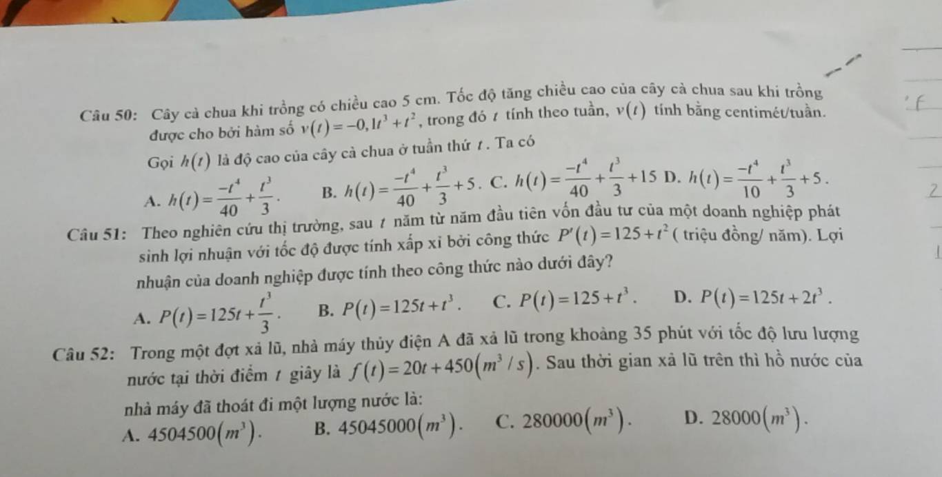 Cây cả chua khi trồng có chiều cao 5 cm. Tốc độ tăng chiều cao của cây cà chua sau khí trồng
được cho bởi hàm số v(t)=-0,1t^3+t^2 , trong đó t tính theo tuần, v(t) tính bằng centimét/tuần.
Gọi h(t) là độ cao của cây cà chua ở tuần thứ 1 . Ta có
A. h(t)= (-t^4)/40 + t^3/3 . B. h(t)= (-t^4)/40 + t^3/3 +5. C. h(t)= (-t^4)/40 + t^3/3 +15 D. h(t)= (-t^4)/10 + t^3/3 +5.
Câu 51: Theo nghiên cứu thị trường, sau 7 năm từ năm đầu tiên vốn đầu tư của một doanh nghiệp phát
sinh lợi nhuận với tốc độ được tính xấp xỉ bởi công thức P'(t)=125+t^2 ( triệu đồng/ năm). Lợi
nhuận của doanh nghiệp được tính theo công thức nào dưới đây?
A. P(t)=125t+ t^3/3 . B. P(t)=125t+t^3. C. P(t)=125+t^3. D. P(t)=125t+2t^3.
Câu 52: Trong một đợt xả lũ, nhà máy thủy điện A đã xả lũ trong khoảng 35 phút với tốc độ lưu lượng
nước tại thời điểm 1 giây là f(t)=20t+450(m^3/s). Sau thời gian xà lũ trên thì hồ nước của
nhà máy đã thoát đi một lượng nước là:
A. 4504500(m^3). B. 45045000(m^3). C. 280000(m^3). D. 28000(m^3).