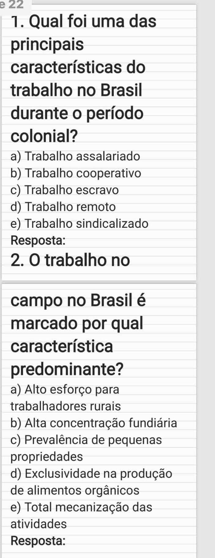 22
1. Qual foi uma das
principais
características do
trabalho no Brasil
durante o período
colonial?
a) Trabalho assalariado
b) Trabalho cooperativo
c) Trabalho escravo
d) Trabalho remoto
e) Trabalho sindicalizado
Resposta:
2. O trabalho no
campo no Brasil é
marcado por qual
característica
predominante?
a) Alto esforço para
trabalhadores rurais
b) Alta concentração fundiária
c) Prevalência de pequenas
propriedades
d) Exclusividade na produção
de alimentos orgânicos
e) Total mecanização das
atividades
Resposta: