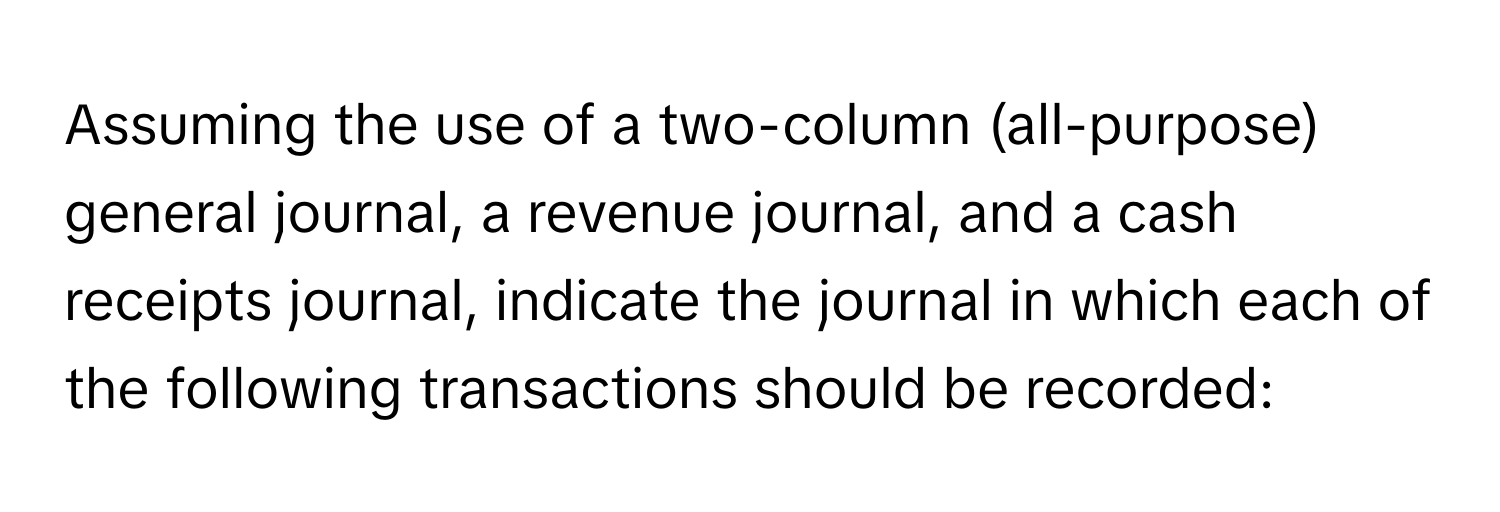 Assuming the use of a two-column (all-purpose) general journal, a revenue journal, and a cash receipts journal, indicate the journal in which each of the following transactions should be recorded: