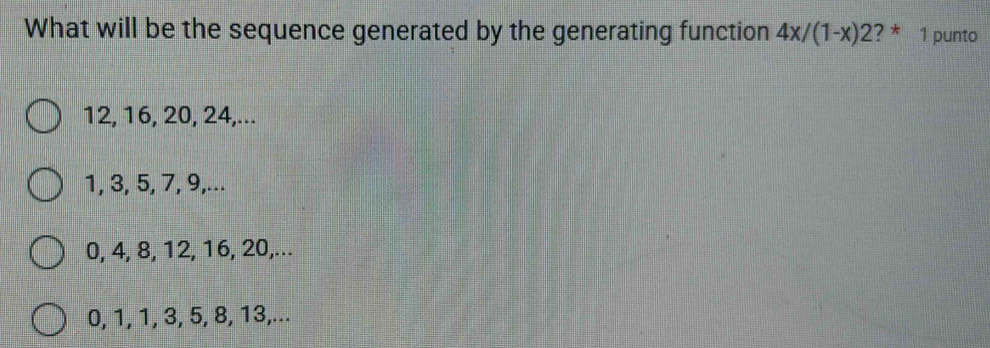 What will be the sequence generated by the generating function 4x/(1-x)2 ? * 1 punto
12, 16, 20, 24,...
1, 3, 5, 7, 9,...
0, 4, 8, 12, 16, 20,...
0, 1, 1, 3, 5, 8, 13,...