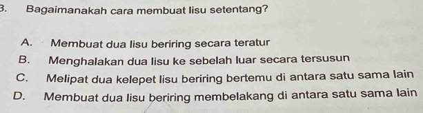 Bagaimanakah cara membuat lisu setentang?
A. Membuat dua lisu beriring secara teratur
B. Menghalakan dua lisu ke sebelah luar secara tersusun
C. Melipat dua kelepet lisu beriring bertemu di antara satu sama lain
D. Membuat dua lisu beriring membelakang di antara satu sama lain