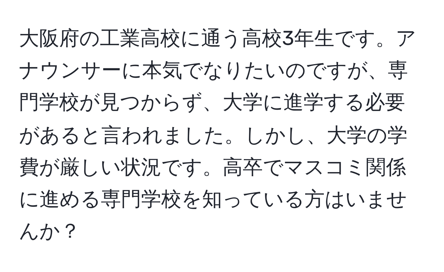 大阪府の工業高校に通う高校3年生です。アナウンサーに本気でなりたいのですが、専門学校が見つからず、大学に進学する必要があると言われました。しかし、大学の学費が厳しい状況です。高卒でマスコミ関係に進める専門学校を知っている方はいませんか？