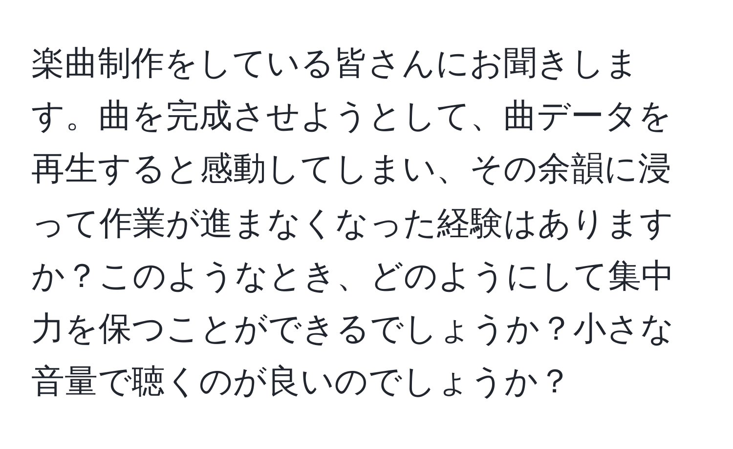 楽曲制作をしている皆さんにお聞きします。曲を完成させようとして、曲データを再生すると感動してしまい、その余韻に浸って作業が進まなくなった経験はありますか？このようなとき、どのようにして集中力を保つことができるでしょうか？小さな音量で聴くのが良いのでしょうか？