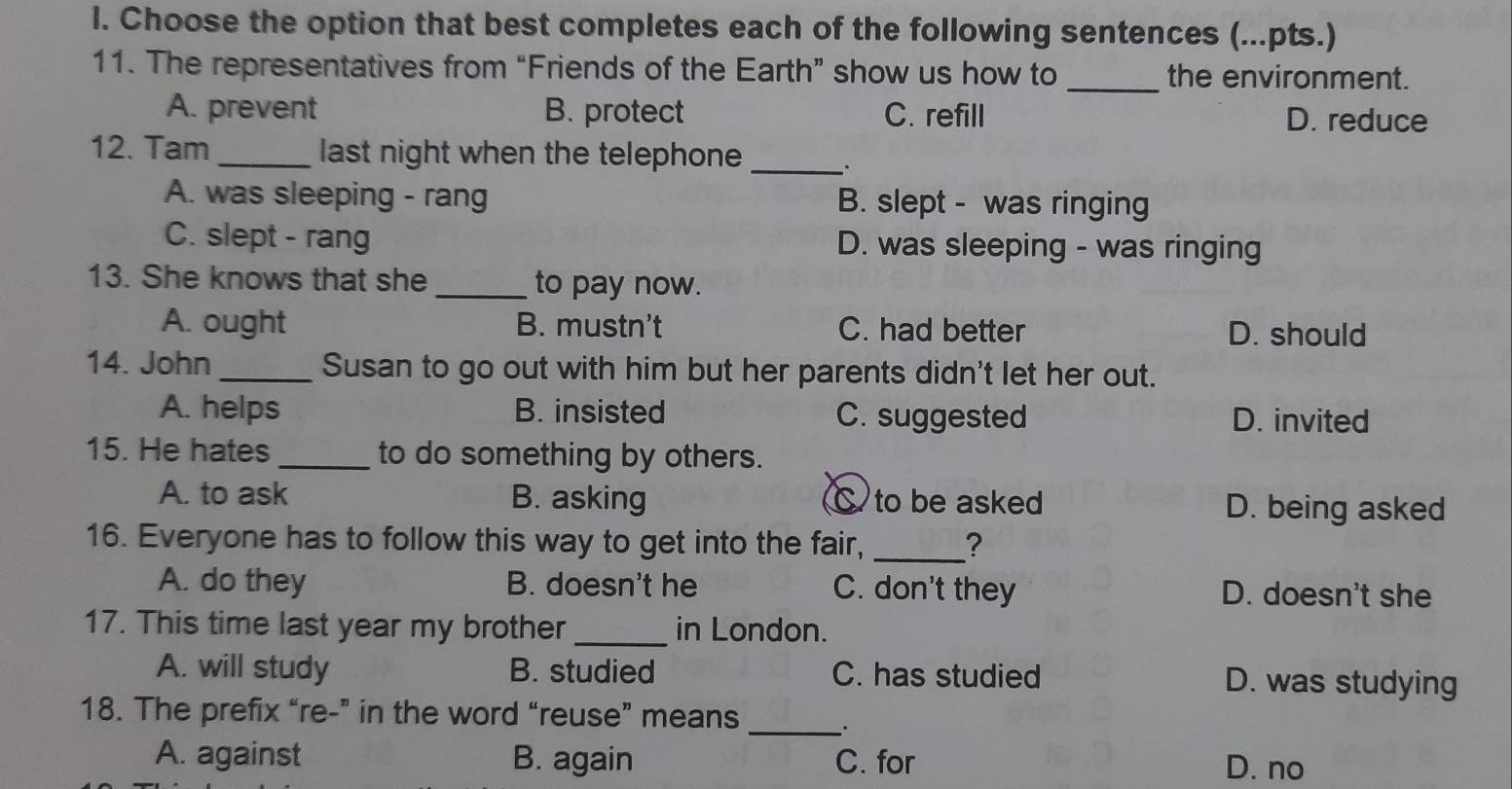 Choose the option that best completes each of the following sentences (...pts.)
11. The representatives from “Friends of the Earth” show us how to _the environment.
A. prevent B. protect C. refill D. reduce
12. Tam _last night when the telephone_
A. was sleeping - rang B. slept - was ringing
C. slept - rang D. was sleeping - was ringing
13. She knows that she _to pay now.
A. ought B. mustn't C. had better D. should
14. John _Susan to go out with him but her parents didn't let her out.
A. helps B. insisted C. suggested D. invited
15. He hates _to do something by others.
A. to ask B. asking C to be asked D. being asked
16. Everyone has to follow this way to get into the fair, _?
A. do they B. doesn't he C. don't they D. doesn't she
17. This time last year my brother _in London.
A. will study B. studied C. has studied D. was studying
18. The prefix “re-” in the word “reuse” means _.
A. against B. again C. for D. no