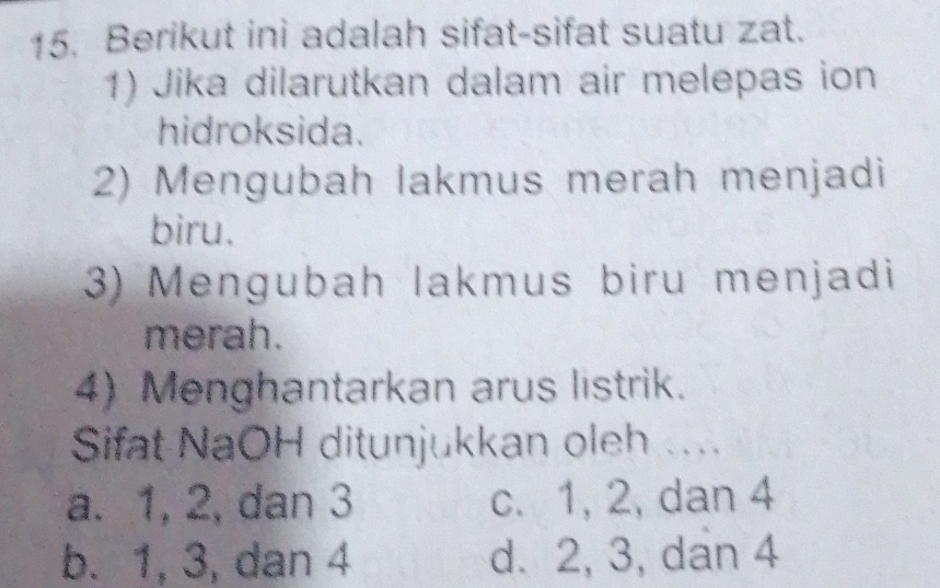 Berikut ini adalah sifat-sifat suatu zat.
1) Jika dilarutkan dalam air melepas ion
hidroksida.
2) Mengubah lakmus merah menjadi
biru.
3) Mengubah lakmus biru menjadi
merah.
4) Menghantarkan arus listrik.
Sifat NaOH ditunjukkan oleh ....
a. 1, 2, dan 3 c. 1, 2, dan 4
b. 1, 3, dan 4 d. 2, 3, dan 4