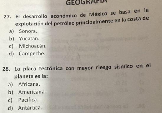 GEOGRAFIA
27. El desarrollo económico de México se basa en la
explotación del petróleo principalmente en la costa de
a) Sonora.
b) Yucatán.
c) Michoacán.
d) Campeche.
28. La placa tectónica con mayor riesgo sísmico en el
planeta es la:
a) Africana.
b) Americana.
c) Pacifica.
d) Antártica.