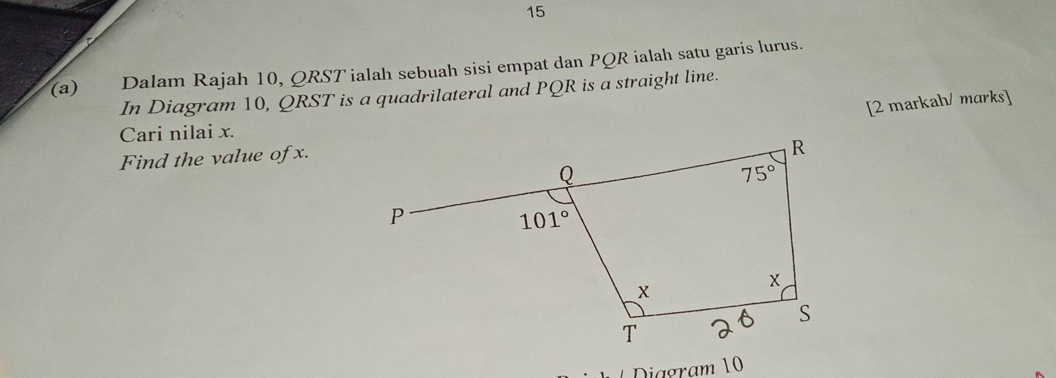 15
(a) Dalam Rajah 10, QRST ialah sebuah sisi empat dan PQR ialah satu garis lurus.
In Diagram 10, QRST is a quadrilateral and PQR is a straight line.
[2 markah/ marks]
Cari nilai x.
Find the value of x.
Diagram 10