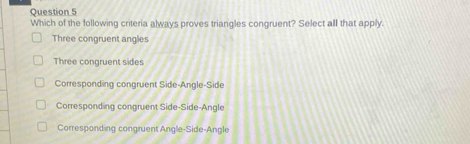 Which of the following criteria always proves triangles congruent? Select all that apply.
Three congruent angles
Three congruent sides
Corresponding congruent Side-Angle-Side
Corresponding congruent Side-Side-Angle
Corresponding congruent Angle-Side-Angle