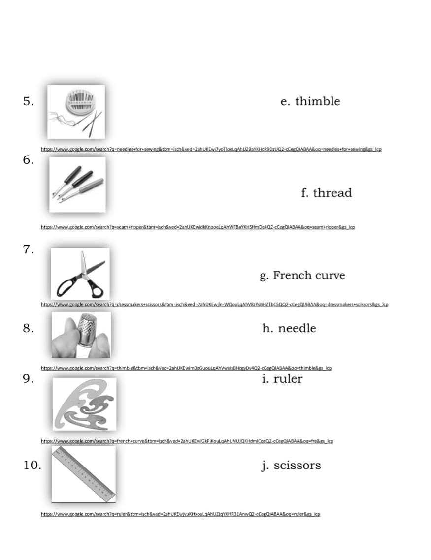 e. thimble
5.
https://www.google.com/search?q=needles+for+sewing&tbm=isch&ved=2ahUKEwi7yoTloeLq
les+for+sewing&gs lcp
6.
f. thread
https://www.google.com/search?q=seam+ripper&tbm=isch&ved=2ahUKEwidkKnooeLqAhWFBaYKHSHmDe &gs kp
7.
g. French curve
https://www.google.com/search?q=dressmakers+scissors&tbm=isch&ved=2ahUKEwjln-WQou AA&oq=dressmakers+scissors&gs lcp
8. h. needle
https://www.google.com/search?q=thimble&tbm=isch&ved=2ahUKEwim0aGuouLqAhVwxlsBHcgyDv46 &oq=thimble&gs lcp
9. i. ruler
https://www.google.com/search?q=french+curve&tbm=isch&ved=2ahUKEwiGkPjKouLqAh HdmlCqcQ2-cCegQIABAA&oq=fre&gs_lcg
10. j. scissors
https://www.google.com/search?q=ruler&tbm=isch&ved=2ahUKEwjvuKHxouLqAhUZIqYKHR31AnwQ2-cCegQIABAA&oq=ruler&gs_icp